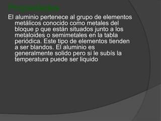 Propiedades 
El aluminio pertenece al grupo de elementos 
metálicos conocido como metales del 
bloque p que están situados junto a los 
metaloides o semimetales en la tabla 
periódica. Este tipo de elementos tienden 
a ser blandos. El aluminio es 
generalmente solido pero si le subís la 
temperatura puede ser liquido 
