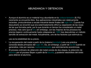 ABUNDANCIA Y OBTENCION 
• Aunque el aluminio es un material muy abundante en la corteza terrestre (8,1%) 
raramente se encuentra libre. Sus aplicaciones industriales son relativamente 
recientes, produciéndose a escala industrial desde finales del siglo XIX. Cuando fue 
descubierto se encontró que era extermadamente difícil su separación de las rocas 
de las que formaba parte, por lo que durante un tiempo fue considerado un metal 
precioso, más caro que el oro; sin embargo, con las mejoras de los procesos los 
precios bajaron continuamente hasta colapsarse en 1889 tras descubrirse un método 
sencillo de extracción del metal. Actualmente, uno de los factores que estimula su 
uso es la estabilidad de su precio. 
• La recuperación del metal a partir de la chatarra (reciclado) era una práctica 
conocida desde principios del siglo XX. Es, sin embargo, a partir de los 60 cuando se 
generaliza, más por razones medioambientales que estrictamente económicas. 
• El proceso ordinario de obtención del metal consta de dos etapas, la obtención de 
alúmina por el proceso Bayer a partir de la bauxita, y posterior electrólisis del óxido 
para obtener el aluminio. 
 