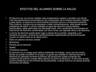 EFECTOS DEL ALUMINIO SOBRE LA SALUD 
• El Aluminio es uno de los metales más ampliamente usados y también uno de los 
más frecuentemente encontrados en los compuestos de la corteza terrestre. Debido 
a este hecho, el aluminio es comúnmente conocido como un compuesto inocente. 
Pero todavía, cuando uno es expuesto a altas concentraciones, este puede causar 
problemas de salud. La forma soluble en agua del Aluminio causa efectos 
perjudiciales, estas partículas son llamadas iones. Son usualmente encontradas en 
soluciones de Aluminio combinadas con otros iones, por ejemplo cloruro de Aluminio. 
• La toma de Alumino puede tener lugar a través de la comida, respirarlo y por 
contacto en la piel. La toma de concentraciones significantes de Aluminio puede 
causar un efecto serio en la salud como: 
• Daño al sistema nervioso central 
• Demencia 
• Pérdida de la memoria 
• Apatía 
• Temblores severos 
• El Aluminio es un riesgo para ciertos ambientes de trabajo, como son las minas, 
donde se puede encontrar en el agua. La gente que trabaja en fabricas donde el 
Aluminio es aplicado durante el proceso de producción puede aumentar los 
problemas de pulmón cuando ellos respiran el polvo de Aluminio. El Aluminio puede 
causar problemas en los riñones de los pacientes, cuando entra en el cuerpo durante 
el proceso de diálisis 
 