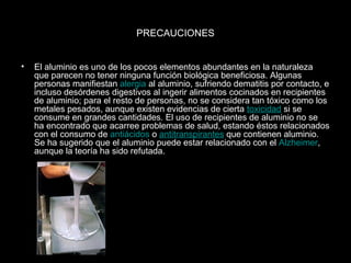 PRECAUCIONES 
• El aluminio es uno de los pocos elementos abundantes en la naturaleza 
que parecen no tener ninguna función biológica beneficiosa. Algunas 
personas manifiestan alergia al aluminio, sufriendo dematitis por contacto, e 
incluso desórdenes digestivos al ingerir alimentos cocinados en recipientes 
de aluminio; para el resto de personas, no se considera tan tóxico como los 
metales pesados, aunque existen evidencias de cierta toxicidad si se 
consume en grandes cantidades. El uso de recipientes de aluminio no se 
ha encontrado que acarree problemas de salud, estando éstos relacionados 
con el consumo de antiácidos o antitranspirantes que contienen aluminio. 
Se ha sugerido que el aluminio puede estar relacionado con el Alzheimer, 
aunque la teoría ha sido refutada. 
 