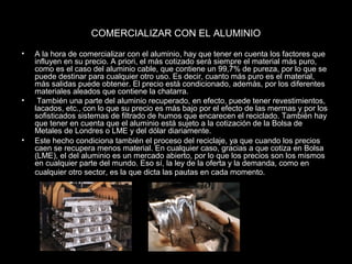 COMERCIALIZAR CON EL ALUMINIO 
• A la hora de comercializar con el aluminio, hay que tener en cuenta los factores que 
influyen en su precio. A priori, el más cotizado será siempre el material más puro, 
como es el caso del aluminio cable, que contiene un 99,7% de pureza, por lo que se 
puede destinar para cualquier otro uso. Es decir, cuanto más puro es el material, 
más salidas puede obtener. El precio está condicionado, además, por los diferentes 
materiales aleados que contiene la chatarra. 
• También una parte del aluminio recuperado, en efecto, puede tener revestimientos, 
lacados, etc., con lo que su precio es más bajo por el efecto de las mermas y por los 
sofisticados sistemas de filtrado de humos que encarecen el reciclado. También hay 
que tener en cuenta que el aluminio está sujeto a la cotización de la Bolsa de 
Metales de Londres o LME y del dólar diariamente. 
• Este hecho condiciona también el proceso del reciclaje, ya que cuando los precios 
caen se recupera menos material. En cualquier caso, gracias a que cotiza en Bolsa 
(LME), el del aluminio es un mercado abierto, por lo que los precios son los mismos 
en cualquier parte del mundo. Eso sí, la ley de la oferta y la demanda, como en 
cualquier otro sector, es la que dicta las pautas en cada momento. 
 