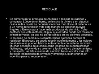 RECICLAJE 
• En primer lugar el producto de Aluminio a reciclar se clasifica y 
compacta. Luego en un horno, se le saca la pintura y en algunos 
casos se las muele en pequeñas láminas. Por último el material va 
a un horno de fundición y de esta manera se obtienen nuevos 
lingotes o láminas para hacer más productos de aluminio. Cabe 
destacar que este material, al igual que el vidrio puede ser reciclado 
infinad de veces, ya que no pierde calidad en los distintos procesos. 
• El aluminio no cambia sus características químicas durante el 
reciclado. El proceso se puede repetir indefinidamente y los objetos 
de aluminio se pueden fabricar enteramente con material reciclado. 
Muchos desechos de aluminio como las latas se pueden prensar 
fácilmente, reduciendo su volumen y facilitando su almacenamiento 
y transporte, las latas usadas de aluminio tienen el valor más alto 
de todos los residuos de envases y embalajes, lo anterior es un 
incentivo para su recuperación. 
 