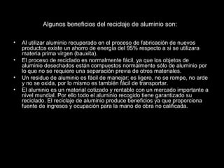 Algunos beneficios del reciclaje de aluminio son: 
• Al utilizar aluminio recuperado en el proceso de fabricación de nuevos 
productos existe un ahorro de energía del 95% respecto a si se utilizara 
materia prima virgen (bauxita). 
• El proceso de reciclado es normalmente fácil, ya que los objetos de 
aluminio desechados están compuestos normalmente sólo de aluminio por 
lo que no se requiere una separación previa de otros materiales. 
• Un residuo de aluminio es fácil de manejar: es ligero, no se rompe, no arde 
y no se oxida, por lo mismo es también fácil de transportar. 
• El aluminio es un material cotizado y rentable con un mercado importante a 
nivel mundial. Por ello todo el aluminio recogido tiene garantizado su 
reciclado. El reciclaje de aluminio produce beneficios ya que proporciona 
fuente de ingresos y ocupación para la mano de obra no calificada. 
