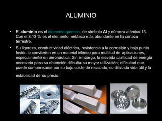 ALUMINIO 
• El aluminio es el elemento químico, de símbolo Al y número atómico 13. 
Con el 8,13 % es el elemento metálico más abundante en la corteza 
terrestre. 
• Su ligereza, conductividad eléctrica, resistencia a la corrosión y bajo punto 
fusión le convierten en un material idóneo para multitud de aplicaciones, 
especialmente en aeronáutica. Sin embargo, la elevada cantidad de energía 
necesaria para su obtención dificulta su mayor utilización; dificultad que 
puede compensarse por su bajo coste de reciclado, su dilatada vida útil y la 
estabilidad de su precio. 
 
