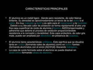 CARACTERISTICAS PRINCIPALES 
• El aluminio es un metal ligero , blando pero resistente, de color blanco 
brillante. Su densidad es aproximadamente un tercio de la del acero o el 
cobre. Es muy maleable y dúctil y es apto para el mecanizado y la fundición 
. Debido a su elevado calor de oxidación se forma rápidamente al aire una 
fina capa superficial de óxido de aluminio (Alúmina Al2O3)impermeable y 
adherente que detiene el proceso de oxidación proporcionándole 
resistencia a la corrosión y durabilidad. Esta capa protectora, de color gris 
mate, puede ser ampliada por electrólisis en presencia de oxalatos. 
• El aluminio tiene características anfóteras. Esto significa que se disuelve 
tanto en ácidos (formando sales de aluminio) como en bases fuertes 
(formando aluminatos con el anión [Al(OH)4]- liberando hidrógeno. 
• La capa de oxido formada sobre el aluminio se puede disolver en 
ácido cítrico formando citrato de aluminio. 
 
