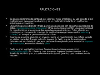 APLICACIONES 
• Ya sea considerando la cantidad o el valor del metal empleado, su uso excede al del 
cualquier otro exceptuando el acero, y es un material importante en multitud de 
actividades económicas. 
• El aluminio puro es blando y frágil, pero sus aleaciones con pequeñas cantidades de 
cobre, manganeso, silicio, magnesio y otros elementos presentan una gran variedad 
de características adecuadas a las más diversas aplicaciones. Estas aleaciones 
constituyen el componente principal de multitud de componentes de los aviones y 
cohetes, en los que el peso es un factor crítico. 
• Cuando se evapora aluminio en el vacío, forma un revestimiento que refleja tanto la 
luz visible como la infrarroja; además la capa de óxido que se forma impide el 
deterioro del recubrimiento, por esta razón se ha empleado para revestir los espejos 
de telescopios, en sustitución de la plata. 
• Dada su gran reactividad química, finamente pulverizado se usa como 
combustible sólido de cohetes y para aumentar la potencia de explosión, como 
ánodo de sacrificio y en procesos de aluminotermia (termita) para la obtención de 
metales. 
 