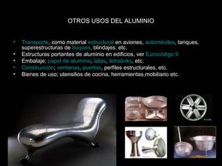 OTROS USOS DEL ALUMINIO 
• Transporte, como material estructural en aviones, automóviles, tanques, 
superestructuras de buques, blindajes, etc. 
• Estructuras portantes de aluminio en edificios, ver Eurocódigo 9 
• Embalaje; papel de aluminio, latas, tetrabriks, etc. 
• Construcción; ventanas, puertas, perfiles estructurales, etc. 
• Bienes de uso; utensilios de cocina, herramientas,mobiliario etc. 
 
