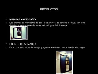 PRODUCTOS 
• MAMPARAS DE BAÑO 
• Los sitemas de mamparas de baño de Laminex, de sencillo montaje; han sido 
diseñados pensando en la estanqueidad, y su fácil limpieza. 
• FRENTE DE ARMARIO 
• Es un producto de fácil montaje, y agradable diseño, para el interior del Hogar 
 