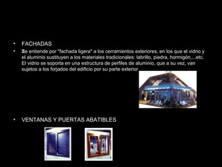 • FACHADAS 
• Se entiende por "fachada ligera" a los cerramientos exteriores, en los que el vidrio y 
el aluminio sustituyen a los materiales tradicionales: labrillo, piedra, hormigón,...etc. 
El vidrio se soporta en una estructura de perfiles de aluminio, que a su vez, van 
sujetos a los forjados del edificio por su parte exterior 
• VENTANAS Y PUERTAS ABATIBLES 
 