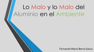 Lo Malo y lo Malo del
Aluminio en el Ambiente
Fernando Mario Berra Gasca.
 
