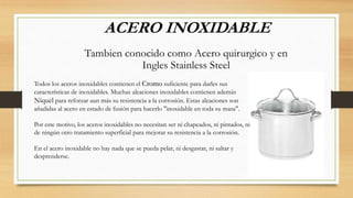 ACERO INOXIDABLE
Tambien conocido como Acero quirurgico y en
Ingles Stainless Steel
Todos los aceros inoxidables contienen el Cromo suficiente para darles sus
características de inoxidables. Muchas aleaciones inoxidables contienen además
Níquel para reforzar aun más su resistencia a la corrosión. Estas aleaciones son
añadidas al acero en estado de fusión para hacerlo "inoxidable en toda su masa".
Por este motivo, los aceros inoxidables no necesitan ser ni chapeados, ni pintados, ni
de ningún otro tratamiento superficial para mejorar su resistencia a la corrosión.
En el acero inoxidable no hay nada que se pueda pelar, ni desgastar, ni saltar y
desprenderse.
 