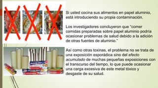 Si usted cocina sus alimentos en papel aluminio,
está introduciendo su propia contaminación.
Los investigadores concluyeron que “comer
comidas preparadas sobre papel aluminio podría
ocasionar problemas de salud debido a la adición
de otras fuentes de aluminio.”
Así como otras toxinas, el problema no se trata de
una exposición esporádica sino del efecto
acumulado de muchas pequeñas exposiciones con
el transcurso del tiempo, lo que puede ocasionar
una carga excesiva de este metal tóxico y
desgaste de su salud.
 