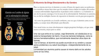 El Aluminio Se Dirige Directamente a Su Cerebro
Para su sistema nervioso el aluminio es como el humo de cigarro para sus pulmones.
Los científicos tienen bien claro que los metales tóxicos dañan los tejidos del cerebro
y causan enfermedades degenerativas al producir estrés oxidativo—y el aluminio es
uno de los peores enemigos. Con la tasas de la enfermedad de Alzheimer en aumento,
hoy en día las múltiples fuentes de exposición al aluminio son de gran preocupación.
Así como las partículas en el medio ambiente, una vez que el aluminio entra en sus
tejidos, su cuerpo tiene dificultades para liberarlo.
Este metal tóxico no tiene absolutamente ningún propósito biológico, así que entre
menos consuma, mejor para su salud.
Una vez que entra en su cuerpo, viaja libremente, sin obstáculos en su
sistema transportador de hierro. Cruza las barreras biológicas, como la
barrera hematoencefálica, que normalmente desechan otros tipos de
toxinas.
Con el tiempo, el aluminio se puede acumular en su cerebro y causar
serios problemas a su salud neurológica—independientemente de su
edad.
La toxicidad por aluminio podría causar el mismo daño en los adultos
como en los niños.
 