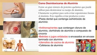 Como Desintoxicarse de Aluminio
Existe un gran número de potentes quelantes que puede
utilizar para desintoxicar su cuerpo de aluminio.
Claramente su primer paso sería evitar exposiciones futuras
al aluminio. Esto significa evitar productos como:
•Pasta dental que contenga oxihidróxido de
aluminio16
•Antitranspirantes que contengan cloruro de
aluminio, clorhidrato de aluminio o compuesto de
circonio
•Bebidas o jugos enlatadas o envasados en envase
laminado con aluminio
•Utensilios de cocina de aluminio
•Cafeteras de aluminio
 