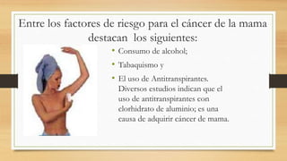 Entre los factores de riesgo para el cáncer de la mama
destacan los siguientes:
• Consumo de alcohol;
• Tabaquismo y
• El uso de Antitranspirantes.
Diversos estudios indican que el
uso de antitranspirantes con
clorhidrato de aluminio; es una
causa de adquirir cáncer de mama.
 