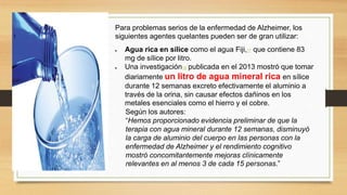 Para problemas serios de la enfermedad de Alzheimer, los
siguientes agentes quelantes pueden ser de gran utilizar:
 Agua rica en sílice como el agua Fiji,17 que contiene 83
mg de sílice por litro.
 Una investigación18 publicada en el 2013 mostró que tomar
diariamente un litro de agua mineral rica en sílice
durante 12 semanas excreto efectivamente el aluminio a
través de la orina, sin causar efectos dañinos en los
metales esenciales como el hierro y el cobre.
Según los autores:
“Hemos proporcionado evidencia preliminar de que la
terapia con agua mineral durante 12 semanas, disminuyó
la carga de aluminio del cuerpo en las personas con la
enfermedad de Alzheimer y el rendimiento cognitivo
mostró concomitantemente mejoras clínicamente
relevantes en al menos 3 de cada 15 personas.”
 