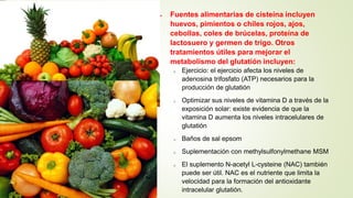  Fuentes alimentarias de cisteína incluyen
huevos, pimientos o chiles rojos, ajos,
cebollas, coles de brúcelas, proteína de
lactosuero y germen de trigo. Otros
tratamientos útiles para mejorar el
metabolismo del glutatión incluyen:
o Ejercicio: el ejercicio afecta los niveles de
adenosina trifosfato (ATP) necesarios para la
producción de glutatión
o Optimizar sus niveles de vitamina D a través de la
exposición solar: existe evidencia de que la
vitamina D aumenta los niveles intracelulares de
glutatión
o Baños de sal epsom
o Suplementación con methylsulfonylmethane MSM
o El suplemento N-acetyl L-cysteine (NAC) también
puede ser útil. NAC es el nutriente que limita la
velocidad para la formación del antioxidante
intracelular glutatión.
 