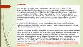 En Resumen
El hecho de que el aluminio no desempeña un papel en la enfermedad
degenerativa del Alzheimer ya no es tema de discusión—la evidencia es muy
clara y sigue creciendo. En realidad no debería sorprendernos que las personas
con toxicidad al aluminio muestren muchos de los mismos síntomas que la
demencia, Parkinson, TDAH, autismo y otras enfermedades degenerativas ya que
el aluminio se concentra exactamente en estas áreas de su cerebro y sistema
nervioso.
La mejor manera de protegerse es ser cuidadoso con sus selecciones alimenticias y
productos personales y disminuir el uso de vacunas y otros medicamentos que a menudo
están contaminados con aluminio
Optimizar sus niveles de azufre alimentario es también esencial, ya que su cuerpo necesita
azufre para fabricar un sinnúmero de protectores contra la carga de aluminio: glutatión. Al
tomar algunos pasos proactivos para protegerse, minimizara su exposición mientras
aumenta la capacidad de su cuerpo para eliminar este metal toxico, lo que posteriormente
beneficiará su salud durante los años futuros. Para obtener consejos adicionales y
estrategias que pueden ayudar a prevenir y/o tratar el Alzheimer, por favor échele un
vistazo a mi artículo anterior “Dos Increíbles Avances para el Alzheimer: Una Temprana e
Innovadora Prueba de Detección que Utiliza Mantequilla de Mani y un Estudio que Evaluó
el Aceite de Coco.”
 