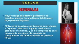  Mayor riesgo de abortos, problemas de
tiroides, sistema inmunológico debilitado y
bajo peso en órganos.
 PFOA se ha asociado con tumores en al menos
4 órganos (páncreas, hígado, testículos y
glándulas mamarias) y se ha comprobado en el
incremento de cáncer de próstata en
trabajadores de fabricas donde se produce
PFOA.
T E F L O N
 