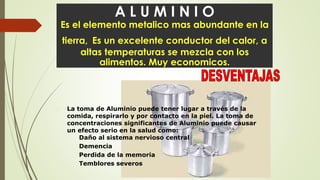 A L U M I N I O
Es el elemento metalico mas abundante en la
tierra, Es un excelente conductor del calor, a
altas temperaturas se mezcla con los
alimentos. Muy economicos.
 La toma de Aluminio puede tener lugar a través de la
comida, respirarlo y por contacto en la piel. La toma de
concentraciones significantes de Aluminio puede causar
un efecto serio en la salud como:
Daño al sistema nervioso central
Demencia
Perdida de la memoria
Temblores severos
 