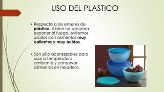 USO DEL PLASTICO
• Respecto a los enseres de
plástico, si bien no son para
exponer al fuego, evitemos
usarlos con alimentos muy
calientes y muy ácidos.
• Son sólo aconsejables para
usar a temperatura
ambiente y conservar
alimentos en heladera.
 