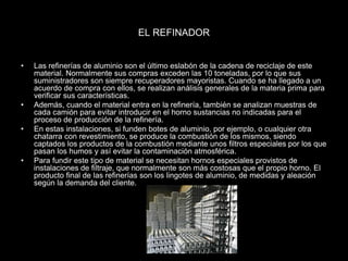 EL REFINADOR
• Las refinerías de aluminio son el último eslabón de la cadena de reciclaje de este
material. Normalmente sus compras exceden las 10 toneladas, por lo que sus
suministradores son siempre recuperadores mayoristas. Cuando se ha llegado a un
acuerdo de compra con ellos, se realizan análisis generales de la materia prima para
verificar sus características.
• Además, cuando el material entra en la refinería, también se analizan muestras de
cada camión para evitar introducir en el horno sustancias no indicadas para el
proceso de producción de la refinería.
• En estas instalaciones, si funden botes de aluminio, por ejemplo, o cualquier otra
chatarra con revestimiento, se produce la combustión de los mismos, siendo
captados los productos de la combustión mediante unos filtros especiales por los que
pasan los humos y así evitar la contaminación atmosférica.
• Para fundir este tipo de material se necesitan hornos especiales provistos de
instalaciones de filtraje, que normalmente son más costosas que el propio horno. El
producto final de las refinerías son los lingotes de aluminio, de medidas y aleación
según la demanda del cliente.
 