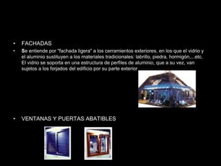 • FACHADAS
• Se entiende por "fachada ligera" a los cerramientos exteriores, en los que el vidrio y
el aluminio sustituyen a los materiales tradicionales: labrillo, piedra, hormigón,...etc.
El vidrio se soporta en una estructura de perfiles de aluminio, que a su vez, van
sujetos a los forjados del edificio por su parte exterior
• VENTANAS Y PUERTAS ABATIBLES
 