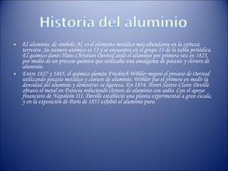 El aluminio, de símbolo Al, es el elemento metálico más abundante en la corteza terrestre. Su número atómico es 13 y se encuentra en el grupo 13 de la tabla periódica. El químico danés Hans Christian Oersted aisló el aluminio por primera vez en 1825, por medio de un proceso químico que utilizaba una amalgama de potasio y cloruro de aluminio.  Entre 1827 y 1845, el químico alemán Friedrich Wöhler mejoró el proceso de Oersted utilizando potasio metálico y cloruro de aluminio. Wöhler fue el primero en medir la densidad del aluminio y demostrar su ligereza. En 1854, Henri Sainte-Claire Deville obtuvo el metal en Francia reduciendo cloruro de aluminio con sodio. Con el apoyo financiero de Napoleón III, Deville estableció una planta experimental a gran escala, y en la exposición de París de 1855 exhibió el aluminio puro. 