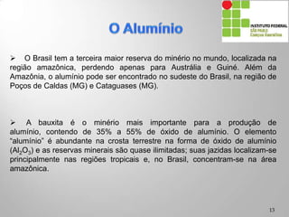  O Brasil tem a terceira maior reserva do minério no mundo, localizada na
região amazônica, perdendo apenas para Austrália e Guiné. Além da
Amazônia, o alumínio pode ser encontrado no sudeste do Brasil, na região de
Poços de Caldas (MG) e Cataguases (MG).
 A bauxita é o minério mais importante para a produção de alumínio,
contendo de 35% a 55% de óxido de alumínio. O elemento “alumínio” é
abundante na crosta terrestre na forma de óxido de alumínio (Al2O3) e as
reservas minerais são quase ilimitadas; suas jazidas localizam-se
principalmente nas regiões tropicais e, no Brasil, concentram-se na área
amazônica.
13
 