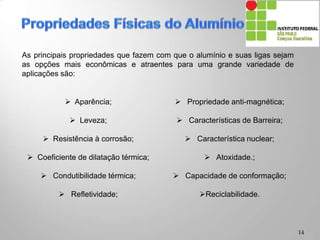  Aparência;
 Leveza;
 Resistência à corrosão;
 Coeficiente de dilatação térmica;
 Condutibilidade térmica;
 Refletividade;
 Propriedade anti-magnética;
 Características de Barreira;
 Característica nuclear;
 Atoxidade.;
 Capacidade de conformação;
Reciclabilidade.
14
As principais propriedades que fazem com que o alumínio e suas ligas sejam
as opções mais econômicas e atraentes para uma grande variedade de
aplicações são:
 
