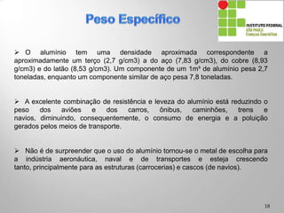  O alumínio tem uma densidade aproximada correspondente a
aproximadamente um terço (2,7 g/cm3) a do aço (7,83 g/cm3), do cobre (8,93
g/cm3) e do latão (8,53 g/cm3). Um componente de um 1m³ de alumínio pesa 2,7
toneladas, enquanto um componente similar de aço pesa 7,8 toneladas.
 A excelente combinação de resistência e leveza do alumínio está reduzindo o
peso dos aviões e dos carros, ônibus, caminhões, trens e navios, diminuindo,
consequentemente, o consumo de energia e a poluição gerados pelos meios de
transporte.
 Não é de surpreender que o uso do alumínio tornou-se o metal de escolha para
a indústria aeronáutica, naval e de transportes e esteja crescendo tanto,
principalmente para as estruturas (carrocerias) e cascos (de navios).
18
 