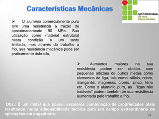  O alumínio comercialmente puro
tem uma resistência à tração de
aproximadamente 90 MPa. Sua
utilização como material estrutural
nesta condição é um tanto limitada,
mas através do trabalho a frio, sua
resistência mecânica pode ser
praticamente dobrada.
 Aumentos maiores na sua
resistência podem ser obtidos com
pequenas adições de outros metais como
elementos de liga, tais como: silício, cobre,
manganês, magnésio, cromo, zinco, ferro
etc. Como o alumínio puro, as “ligas não
tratáveis” podem também ter sua resistência
aumentada pelo trabalho a frio.
Obs.: É um metal que possui excelente combinação de propriedades úteis
resultando numa adequabilidade técnica para um campo extraordinário de
aplicações em engenharia. 19
 