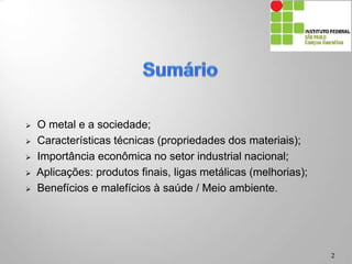  O metal e a sociedade;
 Características técnicas (propriedades dos materiais);
 Importância econômica no setor industrial nacional;
 Aplicações: produtos finais, ligas metálicas (melhorias);
 Benefícios e malefícios à saúde / Meio ambiente.
2
 