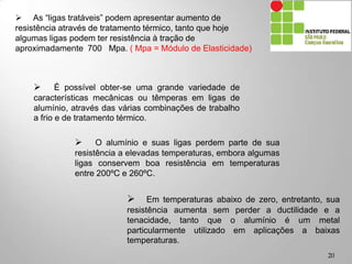  As “ligas tratáveis” podem apresentar aumento de
resistência através de tratamento térmico, tanto que hoje
algumas ligas podem ter resistência à tração de
aproximadamente 700 Mpa. ( Mpa = Módulo de Elasticidade)
 O alumínio e suas ligas perdem parte de sua
resistência a elevadas temperaturas, embora algumas
ligas conservem boa resistência em temperaturas
entre 200ºC e 260ºC.
 É possível obter-se uma grande variedade de
características mecânicas ou têmperas em ligas de
alumínio, através das várias combinações de trabalho
a frio e de tratamento térmico.
 Em temperaturas abaixo de zero, entretanto, sua
resistência aumenta sem perder a ductilidade e a
tenacidade, tanto que o alumínio é um metal
particularmente utilizado em aplicações a baixas
temperaturas.
20
 