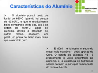  O alumínio possui ponto de
fusão de 660ºC (quando na pureza
de 99,80%), o que é relativamente
baixo comparado ao do aço, que é da
ordem de 1570°C. Ligas de alumínio,
devido à presença de outros metais,
possuem, em geral, um ponto de
fusão mais baixo que o alumínio
puro.
 É dúctil e também o segundo
metal mais maleável – atrás apenas do
Ouro. O estado de oxidação +3 é
praticamente o único encontrado no
alumínio, e, a existência de hidróxidos
sólidos formam o principal componente
do mineral bauxita.
22
 