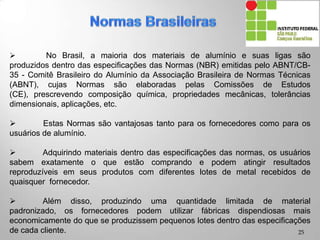  No Brasil, a maioria dos materiais de alumínio e suas ligas são
produzidos dentro das especificações das Normas (NBR) emitidas pelo ABNT/CB-
35 - Comitê Brasileiro do Alumínio da Associação Brasileira de Normas Técnicas
(ABNT), cujas Normas são elaboradas pelas Comissões de Estudos (CE),
prescrevendo composição química, propriedades mecânicas, tolerâncias
dimensionais, aplicações, etc.
 Estas Normas são vantajosas tanto para os fornecedores como para os
usuários de alumínio.
 Adquirindo materiais dentro das especificações das normas, os usuários
sabem exatamente o que estão comprando e podem atingir resultados
reproduzíveis em seus produtos com diferentes lotes de metal recebidos de
quaisquer fornecedor.
 Além disso, produzindo uma quantidade limitada de material padronizado,
os fornecedores podem utilizar fábricas dispendiosas mais economicamente do que
se produzissem pequenos lotes dentro das especificações de cada cliente.
25
 