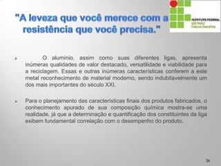 O alumínio, assim como suas diferentes ligas, apresenta
inúmeras qualidades de valor destacado, versatilidade e viabilidade para
a reciclagem. Essas e outras inúmeras características conferem a este
metal reconhecimento de material moderno, sendo indubitavelmente um
dos mais importantes do século XXI.
 Para o planejamento das características finais dos produtos fabricados, o
conhecimento apurado de sua composição química mostra-se uma
realidade, já que a determinação e quantificação dos constituintes da liga
exibem fundamental correlação com o desempenho do produto.
26
 