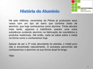 3
Há sete milênios, ceramistas da Pérsia já produziam seus
vasos com um tipo de barro que continha óxido de alumínio,
que hoje conhecemos como alumina. Trinta séculos mais
tarde, egípcios e babilônios usaram uma outra substância
contendo alumínio na fabricação de cosméticos e produtos
medicinais. Até então, nada se sabia sobre o metal na forma
como o conhecemos hoje.
Apesar de ser o 3º mais abundante do planeta, o metal puro
não é encontrado naturalmente. O processo percorrido até
conhecermos o alumínio na sua forma atual foi longo.
Veja:
 