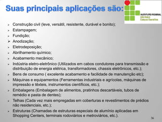  Construção civil (leve, versátil, resistente, durável e bonito);
 Estampagem;
 Fundição;
 Anodização;
 Eletrodeposição;
 Abrilhamento químico;
 Acabamento mecânico;
 Indústria eletro-eletrônico (Utilizados em cabos condutores para transmissão e
distribuição de energia elétrica, transformadores, chassis eletrônicos, etc.);
 Bens de consumo ( excelente acabamento e facilidade de manutenção etc);
 Máquinas e equipamentos (Ferramentas industriais e agrícolas, máquinas de
impressão e têxteis, instrumentos científicos, etc.);
 Embalagens (Embalagem de alimentos, pratinhos descartáveis, tubos de
remédio e pasta de dentes);
 Telhas (Cada vez mais empregadas em coberturas e revestimentos de prédios
não residenciais, etc.);
 Estruturas (Chamadas de estruturas especiais de alumínio aplicadas em
Shopping Centers, terminais rodoviários e metroviários, etc.).
36
 