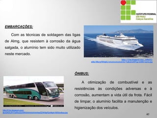 EMBARCAÇÕES:
Com as técnicas de soldagem das ligas
de Almg, que resistem à corrosão da água
salgada, o alumínio tem sido muito utilizado
neste mercado.
ÔNIBUS:
A otimização de combustível e as
resistências às condições adversas e à
corrosão, aumentam a vida útil da frota. Fácil
de limpar, o alumínio facilita a manutenção e
higienização dos veículos.
40
 