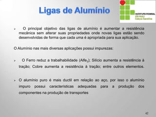 . O principal objetivo das ligas de alumínio é aumentar a resistência
mecânica sem alterar suas propriedades onde novas ligas estão sendo
desenvolvidas de forma que cada uma é apropriada para sua aplicação.
O Alumínio nas mais diversas aplicações possui impurezas:
 O Ferro reduz a trabalhabilidade (Alfe3); Silício aumenta a resistência à
tração; Cobre aumenta a resistência à tração; entre outros elementos.
 O alumínio puro é mais ductil em relação ao aço, por isso o alumínio
impuro possui características adequadas para a produção dos
componentes na produção de transportes
42
 