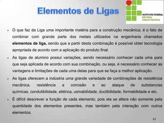  O que faz da Liga uma importante matéria para a construção mecânica, é o fato de
combinar com grande parte dos metais utilizados na engenharia chamados
elementos de liga, sendo que a partir desta combinação é possível obter tecnologia
apropriada de acordo com a aplicação do produto final.
 As ligas de alumino possui variações, sendo necessário conhecer cada uma para
que seja aplicada de acordo com sua combinação, ou seja, é necessário conhecer as
vantagens e limitações de cada uma delas para que se faça a melhor aplicação.
 As ligas oferecem a indústria uma grande variedade de combinações de resistência
mecânica, resistência a corrosão e ao ataque de substancias químicas,
condutibilidade, elétrica, usinabilidade, ductibilidade, formabilidade e etc.
 É difícil descrever a função de cada elemento, pois ela se altera não somente pela
quantidade dos elementos presentes, mas também pela interação com outros
elementos.
43
 