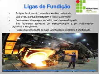  As ligas fundidas são duráveis e tem boa resistência;
 São leves, á prova de ferrugem e resiste á corrosão;
 Possuem excelentes propriedades condutoras e desgaste;
 São facilmente acabadas por eletrodeposição e por acabamentos
orgânicos e inorgânicos;
 Possuem propriedades de Auto-Lubrificação e excelente Fundibilidade.
45
 