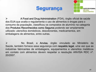  A Food and Drug Administration (FDA), órgão oficial de saúde
dos EUA que avalia e regulamenta o uso de alimentos e drogas para o
consumo da população, classificou os compostos de alumínio na categoria
dos Produtos Reconhecidos como Seguros podendo ser amplamente
utilizado: utensílios domésticos, desodorantes, medicamentos, em
embalagens de alimentos, entre outras.
 No Brasil, a Anvisa, órgão vinculado ao Ministério da Saúde,
também fornece essa segurança com respaldo legal, uma vez que as
indústrias fabricantes de embalagens, equipamentos e utensílios metálicos
em contato com alimentos devem respeitar a resolução ANVISA RDC nº.
20/2007.
49
 