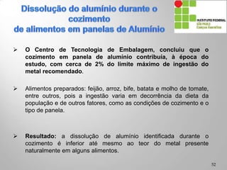  O Centro de Tecnologia de Embalagem, concluiu que o
cozimento em panela de alumínio contribuía, à época do
estudo, com cerca de 2% do limite máximo de ingestão do
metal recomendado.
 Alimentos preparados: feijão, arroz, bife, batata e molho de tomate,
entre outros, pois a ingestão varia em decorrência da dieta da
população e de outros fatores, como as condições de cozimento e o
tipo de panela.
 Resultado: a dissolução de alumínio identificada durante o
cozimento é inferior até mesmo ao teor do metal presente
naturalmente em alguns alimentos.
52
 