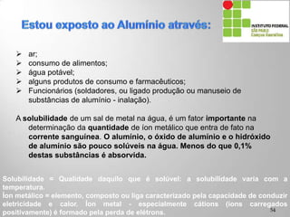  ar;
 consumo de alimentos;
 água potável;
 alguns produtos de consumo e farmacêuticos;
 Funcionários (soldadores, ou ligado produção ou manuseio de
substâncias de alumínio - inalação).
A solubilidade de um sal de metal na água, é um fator importante na
determinação da quantidade de íon metálico que entra de fato na
corrente sanguínea. O alumínio, o óxido de alumínio e o hidróxido
de alumínio são pouco solúveis na água. Menos do que 0,1%
destas substâncias é absorvida.
Solubilidade = Qualidade daquilo que é solúvel: a solubilidade varia com a
temperatura.
Íon metálico = elemento, composto ou liga caracterizado pela capacidade de conduzir
eletricidade e calor. Íon metal - especialmente cátions (íons carregados
positivamente) é formado pela perda de elétrons. 54
 