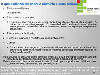  Efeitos neurológicos
 Alzheimer;
 Efeitos sobre os pulmões
 Poeira do alumínio com um efeito fibrogênico (tecido fibroso do pulmão). A
evidência disponível sugere que o óxido e o hidróxido de alumínio comportam-se
como “poeiras incômodas” sob as condições atuais de exposição ocupacional
controlada;
 Efeitos sobre a fertilidade;
 Efeitos em crianças e nos fetos em desenvolvimento;
 Câncer
 Para o efeito carcinogênico, a evidência dá suporte ao papel das substâncias
conhecidas como o hidrocarbonetos aromáticos policíclicos (PAHs) presentes no
ambiente de trabalho
Para adultos, o consumo diário estimado entre 2,5 a 13,5 mg e pode ser mais alto em
indivíduos que tomam antiácidos que contenham hidróxido de alumínio.
Existe sim, um potencial de sensibilização limitado para a poeira do metal alumínio,
óxido e hidróxido de alumínio em pele exposta.
Efeito fibrogênico: um efeito adverso à saúde associado com o desenvolvimento de
tecido fibroso nos pulmões, resultando numa perda da habilidade do tecido
pulmonar de transferir o oxigênio para a corrente sanguínea. 55
 