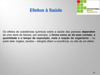Os efeitos de substâncias químicas sobre a saúde das pessoas dependem
de uma série de fatores, por exemplo, a forma como se dá esse contato, a
quantidade e o tempo de exposição, mais a reação do organismo – ou
parte dele: órgãos, tecidos – atingido ditam a ocorrência, ou não de um efeito.
56
 
