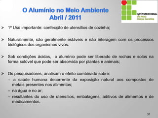  1º Uso importante: confecção de utensílios de cozinha;
 Naturalmente, são geralmente estáveis e não interagem com os processos
biológicos dos organismos vivos.
 Sob condições ácidas, o alumínio pode ser liberado de rochas e solos na
forma solúvel que pode ser absorvida por plantas e animais;
 Os pesquisadores, analisam o efeito combinado sobre:
– a saúde humana decorrente da exposição natural aos compostos de
metais presentes nos alimentos;
– na água e no ar;
– resultantes do uso de utensílios, embalagens, aditivos de alimentos e de
medicamentos.
57
 