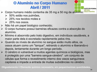 Oligoelemento = Elemento químico necessário, em pequeníssimas quantidades.
 Corpo humano médio contenha de 35 mg a 50 mg de alumínio:
 50% estão nos pulmões,
 25% nos tecidos moles e
 25% nos ossos.
 Não há um papel biológico conhecido;
 O corpo humano possui barreiras eficazes contra a absorção do
alumínio.
 Mínimo é absorvido pelo trato digestivo, em indivíduos saudáveis, a
maior parte dela é excretada rapidamente pelos rins.
 Quando os níveis de alumínio no sangue estão muito altos, os
ossos atuam como um "tanque", retirando o alumínio e liberando-o
depois, lentamente durante um longo período.
 O cérebro é vulnerável a muitos agentes químicos e biológicos, mas
é protegido por uma "barreira sangue-cérebro" um conjunto de
células que forma o revestimento interno dos vasos sanguíneos
capilares e impede a entrada de muitas substâncias no cérebro.
58
 
